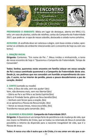 19
PREPARANDO O AMBIENTE: Bíblia em lugar de destaque, aberta em Mt4,1-11;
vela; um vaso de plantas; colcha de retalhos; cartaz da Campanha da Fraternidade
2017, que pode ser a capa de nosso subsidio, destacada e colada numa cartolina.
ACOLHIDA: (A acolhida deve ser calorosa e alegre, com boas-vindas a todos; apre-
sentar os símbolos do ambiente relacionando com o encontro de hoje ou com seu
tema.)
1. ORAÇÃO INICIAL
Dirigente: Cantemos. “Em nome do Pai...”. Meus irmãos e minhasirmãs, o tema
do nosso encontro de hoje é “Quaresma e Campanha da Fraternidade: Tempo de
Conversão”.
Todos: Senhor, queremos neste encontro em família colocar em vosso coração
de Pai a nossa caminhada quaresmal e a Campanha da Fraternidade deste ano.
Desde já, vos pedimos que nos concedais um humilde arrependimento do cora-
ção. E assim, na luz interior do perdão, pouco a pouco descobriremos a paz do
coração. Amém!
2. CANTO (cantado ou rezado)
─ Vem, ó Deus da vida, vem nos ajudar! (bis)
Vem, não demores mais, vem nos libertar!(bis)
─ Glória ao Pai e ao Filho e ao Santo Espírito!(bis)
Gloria à Trindade Santa, glória ao Deus bendito!(bis)
─ Venham com fervor para a oração, (bis)
Já se aproxima a Páscoa da Ressurreição. (bis)
─ Vence as nossas trevas, nossa escuridão, (bis)
Transforma nossas pela conversão. (bis)
3. OLHANDO A REALIDADE: Campanha da Fraternidade 2017.
Dirigente: A Quaresma é um tempo forte de penitência e de mudança de vida, que
nos insere no Mistério de Cristo, que se traduz na retomada de Deus.A conversão
possibilita o retorno da dispersão para a nascente inesgotável de vida, que é a
Páscoa de Jesus.
Todos: A nossa cruz não é outra que a de Cristo, é o seu amor em nós que a car-
4º ENCONTRO
27 de Fevereiro a 05 de Março
“Quaresma e
Campanha da Fraternidade:
Tempo de Conversão”
 