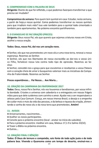 21
8. COMPROMISSO COM A PALAVRA DE DEUS
Dirigente: Diante do que foi refletido, o que podemos fazerpara transformar o que
precisa ser mudado?
Compromisso da semana: Para quem tem quintal em casa: Estudar, nesta semana,
a partir de hoje,o nosso quintal. Como podemos transformar os nossos quintais
para que irradiem mais vida? Isso vale também para o quintal todo cimentado e
também para apartamentos. No próximo encontro partilharemos.
9. O EVANGELHO SE FAZ ORAÇÃO (PRECES)
Dirigente: Deus nosso Pai, vós que quereis que sejamos criaturas novas em Cristo,
acolhei a nossa oração.
Todos: Deus, nosso Pai, dai-nos um coração novo.
● Senhor, vós que nos prometestes um novo céu e uma nova terra, renovai a nossa
esperança. Rezemos ao Senhor.
● Senhor, vós que nos libertastes de nossa escravidão ao dar-nos o vosso úni-
co Filho, fortalecei nossa luta contra todo tipo de opressão. Rezemos ao Se-
nhor.
● Senhor, concedei-nos a graça para que escutemos e recebamos a vossa Palavra
com o coração cheio de amor e busquemos valorizar mais as iniciativas da Campa-
nha da Fraternidade. Rezemos ao Senhor.
Preces espontâneas... Pai Nosso... Ave Maria...
10. ORAÇÃO DA CAMPANHA DA FRATERNIDADE 2017
Todos: Deus, nosso Pai e Senhor, nós vos louvamos e bendizemos, por vossa infini-
ta bondade. Criastes o universo com sabedoria e o entregastes em nossas frágeis
mãos para que dele cuidemos com carinho e amor. Ajudai-nos a ser responsáveis e
zelosos pela Casa Comum. Cresça, em nosso imenso Brasil, o desejo e o empenho
de cuidar mais e mais da vida das pessoas, e da beleza e riqueza da criação, alimen-
tando o sonho do novo céu e da nova terra que prometestes. Amém!
11. AVISOS
● Aniversariantes, nascimentos...
● Acolher os novos participantes.
● Convite para o próximo encontro (local - anotar no início do subsídio).
● Para o próximo encontro: meditar em casa, Mateus 17,1-9 e Salmo 33(32).
● Trazer a Bíblia no próximo encontro.
● Outros...
12. ORAÇÃO FINAL E BÊNÇÃO
Todos: Ó Deus de ternura e compaixão, sois fonte de toda ação justa e de toda
palavra boa. Vivendo a Quaresma como um tempo de deserto, ensinai-nos a
 