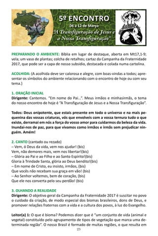 23
PREPARANDO O AMBIENTE: Bíblia em lugar de destaque, aberta em Mt17,1-9;
vela; um vaso de plantas; colcha de retalhos; cartaz da Campanha da Fraternidade
2017, que pode ser a capa de nosso subsidio, destacada e colada numa cartolina.
ACOLHIDA: (A acolhida deve ser calorosa e alegre, com boas-vindas a todos; apre-
sentar os símbolos do ambiente relacionando com o encontro de hoje ou com seu
tema.)
1. ORAÇÃO INICIAL
Dirigente: Cantemos. “Em nome do Pai...”. Meus irmãos e minhasirmãs, o tema
do nosso encontro de hoje é “A Transfiguração de Jesus e a Nossa Transfiguração”.
Todos: Deus onipotente, que estais presente em todo o universo e na mais pe-
quenina das vossas criaturas, vós que envolveis com a vossa ternura tudo o que
existe, derramai em nós a força do vosso amor para cuidarmos da beleza da vida.
Inundai-nos de paz, para que vivamos como irmãos e irmãs sem prejudicar nin-
guém. Amém!
2. CANTO (cantado ou rezado)
─ Vem, ó Deus da vida, vem nos ajudar! (bis)
Vem, não demores mais, vem nos libertar!(bis)
─ Glória ao Pai e ao Filho e ao Santo Espírito!(bis)
Gloria à Trindade Santa, glória ao Deus bendito!(bis)
─ Em nome de Cristo, eu insisto, irmãos, (bis)
Que vocês não recebam sua graça em vão! (bis)
─ Ao Senhor voltemos, bem de coração, (bis)
Que ele nos converta pelo seu perdão! (bis)
3. OLHANDO A REALIDADE
Dirigente: O objetivo geral da Campanha da Fraternidade 2017 é suscitar no povo
o cuidado da criação, de modo especial dos biomas brasileiros, dons de Deus, e
promover relações fraternas com a vida e a cultura dos povos, à luz do Evangelho.
Leitor(a) 1: O que é bioma? Podemos dizer que é “um conjunto de vida (animal e
vegetal) constituído pelo agrupamento de tipos de vegetação que marca uma de-
terminada região”. O nosso Brasil é formado de muitas regiões, o que resulta em
5º ENCONTRO
06 a 12 de Março
“A Transfiguração de Jesus e
a Nossa Transfiguração”
 