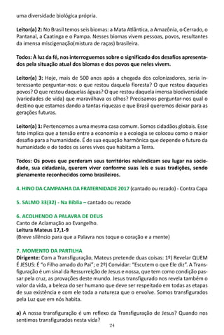 24
uma diversidade biológica própria.
Leitor(a) 2: No Brasil temos seis biomas: a Mata Atlântica, a Amazônia, o Cerrado, o
Pantanal, a Caatinga e o Pampa. Nesses biomas vivem pessoas, povos, resultantes
da imensa miscigenação(mistura de raças) brasileira.
Todos: À luz da fé, nos interroguemos sobre o significado dos desafios apresenta-
dos pela situação atual dos biomas e dos povos que neles vivem.
Leitor(a) 3: Hoje, mais de 500 anos após a chegada dos colonizadores, seria in-
teressante perguntar-nos: o que restou daquela floresta? O que restou daqueles
povos? O que restou daquelas águas? O que restou daquela imensa biodiversidade
(variedades de vida) que maravilhava os olhos? Precisamos perguntar-nos qual o
destino que estamos dando a tantas riquezas e que Brasil queremos deixar para as
gerações futuras.
Leitor(a) 1: Pertencemos a uma mesma casa comum. Somos cidadãos globais. Esse
fato implica que a tensão entre a economia e a ecologia se colocou como o maior
desafio para a humanidade. É de sua equação harmônica que depende o futuro da
humanidade e de todos os seres vivos que habitam a Terra.
Todos: Os povos que perderam seus territórios reivindicam seu lugar na socie-
dade, sua cidadania, querem viver conforme suas leis e suas tradições, sendo
plenamente reconhecidos como brasileiros.
4. HINO DA CAMPANHA DA FRATERNIDADE 2017 (cantado ou rezado) - Contra Capa
5. SALMO 33(32) - Na Bíblia – cantado ou rezado
6. ACOLHENDO A PALAVRA DE DEUS
Canto de Aclamação ao Evangelho.
Leitura Mateus 17,1-9
(Breve silêncio para que a Palavra nos toque o coração e a mente)
7. MOMENTO DA PARTILHA
Dirigente: Com a Transfiguração, Mateus pretende duas coisas: 1º) Revelar QUEM
É JESUS: É “o Filho amado do Pai”; e 2º) Convidar: “Escutem o que Ele diz”. A Trans-
figuração é um sinal da Ressurreição de Jesus e nossa, que tem como condição pas-
sar pela cruz, as provações deste mundo. Jesus transfigurado nos revela também o
valor da vida, a beleza do ser humano que deve ser respeitado em todas as etapas
de sua existência e com ele toda a natureza que o envolve. Somos transfigurados
pela Luz que em nós habita.
a) A nossa transfiguração é um reflexo da Transfiguração de Jesus? Quando nos
sentimos transfigurados nesta vida?
 