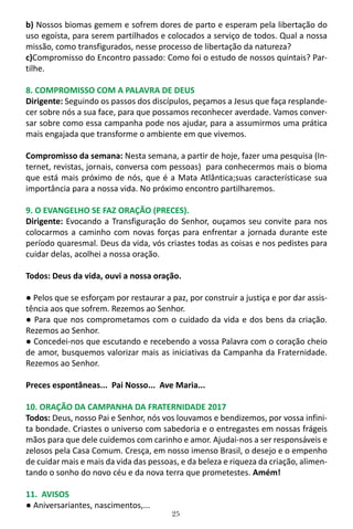 25
b) Nossos biomas gemem e sofrem dores de parto e esperam pela libertação do
uso egoísta, para serem partilhados e colocados a serviço de todos. Qual a nossa
missão, como transfigurados, nesse processo de libertação da natureza?
c)Compromisso do Encontro passado: Como foi o estudo de nossos quintais? Par-
tilhe.
8. COMPROMISSO COM A PALAVRA DE DEUS
Dirigente: Seguindo os passos dos discípulos, peçamos a Jesus que faça resplande-
cer sobre nós a sua face, para que possamos reconhecer averdade. Vamos conver-
sar sobre como essa campanha pode nos ajudar, para a assumirmos uma prática
mais engajada que transforme o ambiente em que vivemos.
Compromisso da semana: Nesta semana, a partir de hoje, fazer uma pesquisa (In-
ternet, revistas, jornais, conversa com pessoas) para conhecermos mais o bioma
que está mais próximo de nós, que é a Mata Atlântica;suas característicase sua
importância para a nossa vida. No próximo encontro partilharemos.
9. O EVANGELHO SE FAZ ORAÇÃO (PRECES).
Dirigente: Evocando a Transfiguração do Senhor, ouçamos seu convite para nos
colocarmos a caminho com novas forças para enfrentar a jornada durante este
período quaresmal. Deus da vida, vós criastes todas as coisas e nos pedistes para
cuidar delas, acolhei a nossa oração.
Todos: Deus da vida, ouvi a nossa oração.
● Pelos que se esforçam por restaurar a paz, por construir a justiça e por dar assis-
tência aos que sofrem. Rezemos ao Senhor.
● Para que nos comprometamos com o cuidado da vida e dos bens da criação.
Rezemos ao Senhor.
● Concedei-nos que escutando e recebendo a vossa Palavra com o coração cheio
de amor, busquemos valorizar mais as iniciativas da Campanha da Fraternidade.
Rezemos ao Senhor.
Preces espontâneas... Pai Nosso... Ave Maria...
10. ORAÇÃO DA CAMPANHA DA FRATERNIDADE 2017
Todos: Deus, nosso Pai e Senhor, nós vos louvamos e bendizemos, por vossa infini-
ta bondade. Criastes o universo com sabedoria e o entregastes em nossas frágeis
mãos para que dele cuidemos com carinho e amor. Ajudai-nos a ser responsáveis e
zelosos pela Casa Comum. Cresça, em nosso imenso Brasil, o desejo e o empenho
de cuidar mais e mais da vida das pessoas, e da beleza e riqueza da criação, alimen-
tando o sonho do novo céu e da nova terra que prometestes. Amém!
11. AVISOS
● Aniversariantes, nascimentos,...
 