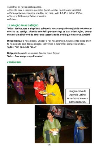 26
● Acolher os novos participantes.
● Convite para o próximo encontro (local - anotar no início do subsídio).
● Para o próximo encontro: meditar em casa, João 4,7-15 e Salmo 95(94).
● Trazer a Bíblia no próximo encontro.
● Outros...
12. ORAÇÃO FINAL E BÊNÇÃO
Todos: Senhor, que a alegria e a sabedoria nos acompanhem quando nos coloca-
mos ao teu serviço. Vivendo com feliz perseverança as tuas orientações, quere-
mos ser um sinal vivo do amor que sustenta toda a vida que nos cerca. Amém!
Dirigente: Que o nosso Deus, Criador e Pai, nos abençoe, nos sustente e nos orien-
te no cuidado com toda a criação. Estivemos e estaremos sempre reunidos...
Todos: “Em nome do Pai,...”
Dirigente: Louvado seja nosso Senhor Jesus Cristo!
Todos: Para sempre seja louvado!
CANTO FINAL
Lançamento da
Agenda Latino
Americana em em
nossa Diocese.
 