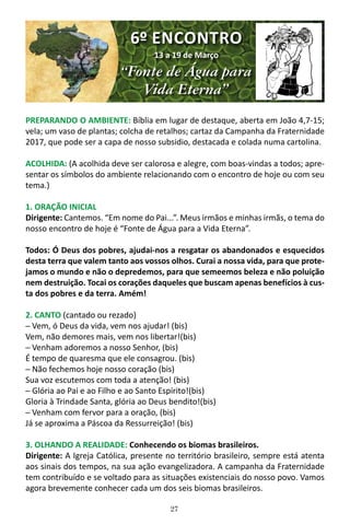 27
PREPARANDO O AMBIENTE: Bíblia em lugar de destaque, aberta em João 4,7-15;
vela; um vaso de plantas; colcha de retalhos; cartaz da Campanha da Fraternidade
2017, que pode ser a capa de nosso subsidio, destacada e colada numa cartolina.
ACOLHIDA: (A acolhida deve ser calorosa e alegre, com boas-vindas a todos; apre-
sentar os símbolos do ambiente relacionando com o encontro de hoje ou com seu
tema.)
1. ORAÇÃO INICIAL
Dirigente: Cantemos. “Em nome do Pai...”. Meus irmãos e minhas irmãs, o tema do
nosso encontro de hoje é “Fonte de Água para a Vida Eterna”.
Todos: Ó Deus dos pobres, ajudai-nos a resgatar os abandonados e esquecidos
desta terra que valem tanto aos vossos olhos. Curai a nossa vida, para que prote-
jamos o mundo e não o depredemos, para que semeemos beleza e não poluição
nem destruição. Tocai os corações daqueles que buscam apenas benefícios à cus-
ta dos pobres e da terra. Amém!
2. CANTO (cantado ou rezado)
─ Vem, ó Deus da vida, vem nos ajudar! (bis)
Vem, não demores mais, vem nos libertar!(bis)
─ Venham adoremos a nosso Senhor, (bis)
É tempo de quaresma que ele consagrou. (bis)
─ Não fechemos hoje nosso coração (bis)
Sua voz escutemos com toda a atenção! (bis)
─ Glória ao Pai e ao Filho e ao Santo Espírito!(bis)
Gloria à Trindade Santa, glória ao Deus bendito!(bis)
─ Venham com fervor para a oração, (bis)
Já se aproxima a Páscoa da Ressurreição! (bis)
3. OLHANDO A REALIDADE: Conhecendo os biomas brasileiros.
Dirigente: A Igreja Católica, presente no território brasileiro, sempre está atenta
aos sinais dos tempos, na sua ação evangelizadora. A campanha da Fraternidade
tem contribuído e se voltado para as situações existenciais do nosso povo. Vamos
agora brevemente conhecer cada um dos seis biomas brasileiros.
6º ENCONTRO
13 a 19 de Março
“Fonte de Água para
Vida Eterna”
 