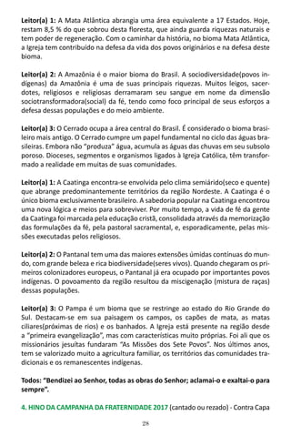 28
Leitor(a) 1: A Mata Atlântica abrangia uma área equivalente a 17 Estados. Hoje,
restam 8,5 % do que sobrou desta floresta, que ainda guarda riquezas naturais e
tem poder de regeneração. Com o caminhar da história, no bioma Mata Atlântica,
a Igreja tem contribuído na defesa da vida dos povos originários e na defesa deste
bioma.
Leitor(a) 2: A Amazônia é o maior bioma do Brasil. A sociodiversidade(povos in-
dígenas) da Amazônia é uma de suas principais riquezas. Muitos leigos, sacer-
dotes, religiosos e religiosas derramaram seu sangue em nome da dimensão
sociotransformadora(social) da fé, tendo como foco principal de seus esforços a
defesa dessas populações e do meio ambiente.
Leitor(a) 3: O Cerrado ocupa a área central do Brasil. É considerado o bioma brasi-
leiro mais antigo. O Cerrado cumpre um papel fundamental no ciclo das águas bra-
sileiras. Embora não “produza” água, acumula as águas das chuvas em seu subsolo
poroso. Dioceses, segmentos e organismos ligados à Igreja Católica, têm transfor-
mado a realidade em muitas de suas comunidades.
Leitor(a) 1: A Caatinga encontra-se envolvida pelo clima semiárido(seco e quente)
que abrange predominantemente territórios da região Nordeste. A Caatinga é o
único bioma exclusivamente brasileiro. A sabedoria popular na Caatinga encontrou
uma nova lógica e meios para sobreviver. Por muito tempo, a vida de fé da gente
da Caatinga foi marcada pela educação cristã, consolidada através da memorização
das formulações da fé, pela pastoral sacramental, e, esporadicamente, pelas mis-
sões executadas pelos religiosos.
Leitor(a) 2: O Pantanal tem uma das maiores extensões úmidas contínuas do mun-
do, com grande beleza e rica biodiversidade(seres vivos). Quando chegaram os pri-
meiros colonizadores europeus, o Pantanal já era ocupado por importantes povos
indígenas. O povoamento da região resultou da miscigenação (mistura de raças)
dessas populações.
Leitor(a) 3: O Pampa é um bioma que se restringe ao estado do Rio Grande do
Sul. Destacam-se em sua paisagem os campos, os capões de mata, as matas
ciliares(próximas de rios) e os banhados. A Igreja está presente na região desde
a “primeira evangelização”, mas com características muito próprias. Foi ali que os
missionários jesuítas fundaram “As Missões dos Sete Povos”. Nos últimos anos,
tem se valorizado muito a agricultura familiar, os territórios das comunidades tra-
dicionais e os remanescentes indígenas.
Todos: “Bendizei ao Senhor, todas as obras do Senhor; aclamai-o e exaltai-o para
sempre”.
4. HINO DA CAMPANHA DA FRATERNIDADE 2017 (cantado ou rezado) - Contra Capa
 