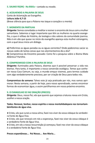 29
5. SALMO 95(94) - Na Bíblia – cantado ou rezado.
6. ACOLHENDO A PALAVRA DE DEUS
Canto de Aclamação ao Evangelho.
Leitura João 4,7-15
(Breve silêncio para que a Palavra nos toque o coração e a mente)
7. MOMENTO DA PARTILHA
Dirigente: Somos convidados a meditar e reviver o encontro de Jesus com a mulher
samaritana. Sabemos o lugar importante que têm as mulheres no quarto evange-
lho, o que é reflexo da história, da teologia e dos valores da comunidade joanina.
Não é em vão que quase no início do evangelho apareça esta mulher estrangeira,
com a qual Jesus inicia um diálogo.
a) Preferimos as águas paradas ou as águas correntes? Onde poderemos saciar as
nossas sedes de tantas coisas que nos atormentamno dia a dia?
b) Compromisso do Encontro passado: Como foi a pesquisa sobre o Bioma Mata
Atlântica? Partilhe.
8. COMPROMISSO COM A PALAVRA DE DEUS
Dirigente: Iluminados pela Palavra, dizemos que é possível preservar a vida nos
biomas. Para tanto, é importante a nossa conversão ecológica. Temos que conhe-
cer nossa Casa Comum, ou seja, o mundo emque vivemos, para termos cuidado
com algo verdadeiramente precioso, por ser criação de Deus para todos nós.
Compromisso da semana: Talvez este já seja praticado por nós, mas vamos apri-
morar: Nesta semana, a partir de hoje, para nosso aprendizado, vamos encontrar
formas de economizar água, e assim partilharmos em nosso próximo encontro.
9. O EVANGELHO SE FAZ ORAÇÃO (PRECES)
Dirigente: Deus, nosso Pai, vós que quereis que sejamos criaturas novas em Cristo,
acolhei a nossa oração.
Todos: Renovai, Senhor, nosso espírito e nossa mentalidadepara nos tornartam-
bémfontes de água viva.
● Cristo, vós que curais a nossa alma, fazei-nos viver da vossa vidaque éa verdadei-
ra Fonte de Água Viva.
● Cristo, vós que renovais em nós a esperança, fazei-nos viver da vossa vidaque é
a verdadeira Fonte de Água Viva.
● Cristo, em vós a nossa ressurreição já começou; fazei-nos viver da vossa vidaque
é a verdadeira Fonte de Água Viva.
Preces espontâneas... Pai Nosso... Ave Maria...
 