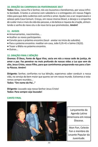 30
10. ORAÇÃO DA CAMPANHA DA FRATERNIDADE 2017
Todos: Deus, nosso Pai e Senhor, nós vos louvamos e bendizemos, por vossa infini-
ta bondade. Criastes o universo com sabedoria e o entregastes em nossas frágeis
mãos para que dele cuidemos com carinho e amor. Ajudai-nos a ser responsáveis e
zelosos pela Casa Comum. Cresça, em nosso imenso Brasil, o desejo e o empenho
de cuidar mais e mais da vida das pessoas, e da beleza e riqueza da criação, alimen-
tando o sonho do novo céu e da nova terra que prometestes. Amém!
11. AVISOS
● Aniversariantes, nascimentos,...
● Acolher os novos participantes.
● Convite para o próximo encontro (local - anotar no início do subsídio).
● Para o próximo encontro: meditar em casa, João 9,35-41 e Salmo 23(22).
● Trazer a Bíblia no próximo encontro.
● Outros...
12. ORAÇÃO FINAL E BÊNÇÃO
Oremos: Ó Deus, Fonte de Água Viva, sacia em nós a nossa sede de justiça, de
amor e paz. Faz penetrar no mais profundo de nossas vidas a Luz que vem do
alto, Jesus Cristo, vosso Filho, para que caminhemos preparando-nos para a San-
ta Páscoa. Amém!
Dirigente: Senhor, confiantes na tua bênção, esperamos saber conduzir a nossa
vida, no serviço do bem maior que queres ver em nosso mundo. Estivemos e esta-
remos sempre reunidos...
Todos: “Em nome do Pai...”
Dirigente: Louvado seja nosso Senhor Jesus Cristo!
Todos: Para sempre seja louvado!
CANTO FINAL
Lançamento da
Agenda Latino
Americana em nossa
Diocese.
_______________
Aton Fon, Celeste
Fon e membro do
Levante Popular da
Juventude.
 