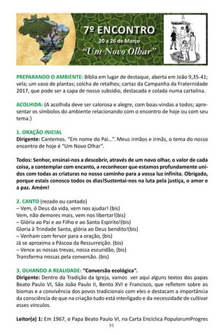 31
PREPARANDO O AMBIENTE: Bíblia em lugar de destaque, aberta em João 9,35-41;
vela; um vaso de plantas; colcha de retalhos; cartaz da Campanha da Fraternidade
2017, que pode ser a capa de nosso subsidio, destacada e colada numa cartolina.
ACOLHIDA: (A acolhida deve ser calorosa e alegre, com boas-vindas a todos; apre-
sentar os símbolos do ambiente relacionando com o encontro de hoje ou com seu
tema.)
1. ORAÇÃO INICIAL
Dirigente: Cantemos. “Em nome do Pai...”. Meus irmãos e irmãs, o tema do nosso
encontro de hoje é “Um Novo Olhar”.
Todos: Senhor, ensinai-nos a descobrir, através de um novo olhar, o valor de cada
coisa, a contemplar com encanto, a reconhecer que estamos profundamente uni-
dos com todas as criaturas no nosso caminho para a vossa luz infinita. Obrigado,
porque estais conosco todos os dias!Sustentai-nos na luta pela justiça, o amor e
a paz. Amém!
2. CANTO (rezado ou cantado)
─ Vem, ó Deus da vida, vem nos ajudar! (bis)
Vem, não demores mais, vem nos libertar!(bis)
─ Glória ao Pai e ao Filho e ao Santo Espírito!(bis)
Gloria à Trindade Santa, glória ao Deus bendito!(bis)
─ Venham com fervor para a oração, (bis)
Já se aproxima a Páscoa da Ressurreição. (bis)
─ Vence as nossas trevas, nossa escuridão, (bis)
Transforma nossas pela conversão. (bis)
3. OLHANDO A REALIDADE: “Conversão ecológica”.
Dirigente: Dentro da Tradição da Igreja, vamos ver aqui alguns textos dos papas
Beato Paulo VI, São João Paulo II, Bento XVI e Francisco, que refletem sobre os
biomas e a convivência dos povos tradicionais com eles e destacam a importância
da consciência de que na criação tudo está interligado e da necessidade de cultivar
esses vínculos.
Leitor(a) 1: Em 1967, o Papa Beato Paulo VI, na Carta Encíclica PopulorumProgres
7º ENCONTRO
20 a 26 de Março
“Um Novo Olhar”
 