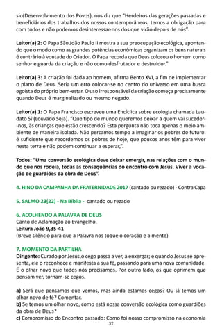 32
sio(Desenvolvimento dos Povos), nos diz que “Herdeiros das gerações passadas e
beneficiários dos trabalhos dos nossos contemporâneos, temos a obrigação para
com todos e não podemos desinteressar-nos dos que virão depois de nós”.
Leitor(a) 2: O Papa São João Paulo II mostra a sua preocupação ecológica, apontan-
do que o modo como as grandes potências econômicas organizam os bens naturais
é contrário à vontade do Criador. O Papa recorda que Deus colocou o homem como
senhor e guarda da criação e não como desfrutador e destruidor.”
Leitor(a) 3: A criação foi dada ao homem, afirma Bento XVI, a fim de implementar
o plano de Deus. Seria um erro colocar-se no centro do universo em uma busca
egoísta do próprio bem-estar. O uso irresponsável da criação começa precisamente
quando Deus é marginalizado ou mesmo negado.
Leitor(a) 1: O Papa Francisco escreveu uma Encíclica sobre ecologia chamada Lau-
dato Si’(Louvado Seja). “Que tipo de mundo queremos deixar a quem vai suceder-
-nos, às crianças que estão crescendo? Esta pergunta não toca apenas o meio am-
biente de maneira isolada. Não percamos tempo a imaginar os pobres do futuro:
é suficiente que recordemos os pobres de hoje, que poucos anos têm para viver
nesta terra e não podem continuar a esperar,”.
Todos: “Uma conversão ecológica deve deixar emergir, nas relações com o mun-
do que nos rodeia, todas as consequências do encontro com Jesus. Viver a voca-
ção de guardiões da obra de Deus”.
4. HINO DA CAMPANHA DA FRATERNIDADE 2017 (cantado ou rezado) - Contra Capa
5. SALMO 23(22) - Na Bíblia - cantado ou rezado
6. ACOLHENDO A PALAVRA DE DEUS
Canto de Aclamação ao Evangelho.
Leitura João 9,35-41
(Breve silêncio para que a Palavra nos toque o coração e a mente)
7. MOMENTO DA PARTILHA
Dirigente: Curado por Jesus,o cego passa a ver, a enxergar; e quando Jesus se apre-
senta, ele o reconhece e manifesta a sua fé, passando para uma nova comunidade.
É o olhar novo que todos nós precisamos. Por outro lado, os que oprimem que
pensam ver, tornam-se cegos.
a) Será que pensamos que vemos, mas ainda estamos cegos? Ou já temos um
olhar novo de fé? Comentar.
b) Se temos um olhar novo, como está nossa conversão ecológica como guardiões
da obra de Deus?
c) Compromisso do Encontro passado: Como foi nosso compromisso na economia
 