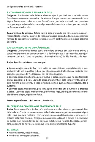 33
de água durante a semana? Partilhe.
8. COMPROMISSO COM A PALAVRA DE DEUS
Dirigente: Iluminados pela Palavra, dizemos que é possível ver o mundo, nossa
Casa Comum com um novo olhar. Para tanto, é importante a nossa conversão eco-
lógica. Temos que conhecer nossa Casa Comum, ou seja, o mundo em que vive-
mos, para que seja cuidado como algo verdadeiramente precioso, por ser criação
de Deus para todos nós.
Compromisso da semana: Talvez este já seja praticado por nós, mas vamos apri-
morar: Nesta semana, a partir de hoje, para nosso aprendizado, vamos encontrar
formas de economizar energia elétrica, e assim partilharmos em nosso próximo
encontro.
9. O EVANGELHO SE FAZ ORAÇÃO (PRECES)
Dirigente: Quando nos damos conta do reflexo de Deus em tudo o que existe, o
coração experimenta o desejo de adorar o Senhor por todas as suas criaturas e jun-
tamente com elas, como no gracioso cântico (Irmão Sol) de São Francisco de Assis.
Todos: Bendito seja Deus para sempre!
● Louvado sejas, meu Senhor, com todas as tuas criaturas, especialmente o meu
senhor irmão sol, o qual faz o dia e por ele nos alumia. E ele é belo e radiante com
grande esplendor: de Ti, Altíssimo, nos dá ele a imagem.
● Louvado sejas, meu Senhor, pela irmã lua e pelas estrelas, que no céu formaste
claras, preciosas e belas. Louvado sejas, meu Senhor, pelo irmão vento, pelo ar,
pela nuvem, pelo sereno, e todo o tempo, com o qual, às tuas criaturas, dás o
sustento.
● Louvado sejas, meu Senhor, pela irmã água, que é tão útil e humilde, e preciosa
e casta. Louvado sejas, meu Senhor, pelo irmão fogo, pelo qual iluminas a noite:
ele é belo e alegre, vigoroso e forte.
Preces espontâneas... Pai Nosso... Ave Maria...
10. ORAÇÃO DA CAMPANHA DA FRATERNIDADE 2017
Todos: Deus, nosso Pai e Senhor, nós vos louvamos e bendizemos, por vossa infini-
ta bondade. Criastes o universo com sabedoria e o entregastes em nossas frágeis
mãos para que dele cuidemos com carinho e amor. Ajudai-nos a ser responsáveis e
zelosos pela Casa Comum. Cresça, em nosso imenso Brasil, o desejo e o empenho
de cuidar mais e mais da vida das pessoas, e da beleza e riqueza da criação, alimen-
tando o sonho do novo céu e da nova terra que prometestes. Amém!
11. AVISOS
● Aniversariantes, nascimentos,...
● Acolher os novos participantes.
 