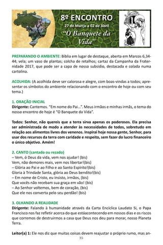 35
PREPARANDO O AMBIENTE: Bíblia em lugar de destaque, aberta em Marcos 6,34-
44; vela; um vaso de plantas; colcha de retalhos; cartaz da Campanha da Frater-
nidade 2017, que pode ser a capa de nosso subsidio, destacada e colada numa
cartolina.
ACOLHIDA: (A acolhida deve ser calorosa e alegre, com boas-vindas a todos; apre-
sentar os símbolos do ambiente relacionando com o encontro de hoje ou com seu
tema.)
1. ORAÇÃO INICIAL
Dirigente: Cantemos. “Em nome do Pai...”. Meus irmãos e minhas irmãs, o tema do
nosso encontro de hoje é “O Banquete da Vida”.
Todos: Senhor, não quereis que a terra sirva apenas os poderosos. Ela precisa
ser administrada de modo a atender às necessidades de todos, sobretudo em
relação aos alimentos livres dos venenos. Inspirai hoje nossa gente, Senhor, para
usar dos recursos da terra com caridade e respeito, sem fazer do lucro financeiro
o único objetivo. Amém!
2. CANTO (cantado ou rezado)
─ Vem, ó Deus da vida, vem nos ajudar! (bis)
Vem, não demores mais, vem nos libertar!(bis)
─ Glória ao Pai e ao Filho e ao Santo Espírito!(bis)
Gloria à Trindade Santa, glória ao Deus bendito!(bis)
─ Em nome de Cristo, eu insisto, irmãos, (bis)
Que vocês não recebam sua graça em vão! (bis)
─ Ao Senhor voltemos, bem de coração, (bis)
Que ele nos converta pelo seu perdão! (bis)
3. OLHANDO A REALIDADE
Dirigente: Falando à humanidade através da Carta Encíclica Laudato Si, o Papa
Francisco nos faz refletir acerca do que estáacontecendo em nossos dias e os riscos
que corremos de destruirmos a casa que Deus nos deu para morar, nosso Planeta
Terra.
Leitor(a) 1: Ele nos diz que muitas coisas devem reajustar o próprio rumo, mas an-
8º ENCONTRO
27 de Março a 02 de Abril
“O Banquete da
Vida”
 