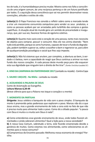 36
tes de tudo, é a humanidadeque precisa mudar. Mostra como nos falta a consciên-
cia de uma origem comum, de uma recíproca pertença e de um futuro partilhado
por todos. É a aquisição dessa consciência que vai nos permitir desenvolver novas
convicções, atitudes e estilos de vida.
Leitor(a) 2: O Papa Francisco nos convida a refletir sobre como o mercado tende
a criar um mecanismo consumista compulsivo para vender os seus produtos, e
como as pessoas acabam por ser arrastadas pelo turbilhão das compras e gastos
supérfluos. A situação atual do mundo gera um sentido de precariedade e insegu-
rança, que, por sua vez, favorece formas de egoísmo coletivo.
Leitor(a) 3: Quanto mais vazio está o coração de uma pessoa, tanto mais necessita
de objetos para comprar, possuir e consumir. Mas ele nos anima dizendo: “Nem
tudo está perdido, porque os seres humanos, capazes de tocar o fundo da degrada-
ção, podem também superar-se, voltar a escolher o bem e regenerar-se, para além
de qualquercondição psicológica e social que lhes seja imposto.
Leitor(a) 1: Não há sistemas que anulem, por completo, a abertura ao bem, à ver-
dade e à beleza, nem a capacidade de reagir que Deus continua a animar no mais
fundo dos nossos corações. A cada pessoa deste mundo peço para não esquecer
esta sua dignidade que ninguém tem o direito de lhe tirar”. (Fonte: Encíclica Laudato Si’)
4. HINO DA CAMPANHA DA FRATERNIDADE 2017 (cantado ou rezado) - Contra Capa
5. SALMO 130(129) - Na Bíblia - cantado ou rezado
6. ACOLHENDO A PALAVRA DE DEUS
Canto de Aclamação ao Evangelho.
Leitura Marcos 6,34-44
(Breve silêncio para que a Palavra nos toque o coração e a mente)
7. MOMENTO DA PARTILHA
Dirigente: Jesus celebra o banquete da vida com o povo simples. O banquete da
morte é promovido pelos poderosos que exploram o povo. Marcos não diz o que
Jesus ensina, mas o grande ensinamento de toda a cena está no fato de que não
é preciso muito para alimentar todo o povo. Como diz o ditado popular: “o pouco
com Deus é muito e o muito sem Deus é nada”.
a) Como entendemos esse grande ensinamento de Jesus, onde todos ficaram ali-
mentados e ainda sobraram alimentos? Qual a lição para a nossa sociedade?
b) A nossa Casa Comum, sobretudo a terra, está ficando envenenada devido a
ganância de muitos. Como estamos nos alimentando, como selecionamos os ali-
mentos para o nosso consumo?
c) Compromisso do Encontro passado: Melhorou nossa economia de energia? Par-
tilhe.
 