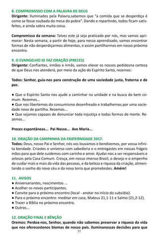 37
8. COMPROMISSO COM A PALAVRA DE DEUS
Dirigente: Iluminados pela Palavra,sabemos que “a comida que se desperdiça é
como se fosse roubada da mesa do pobre”. Dando e repartindo, todos ficam satis-
feitos, e ainda sobra muita coisa.
Compromisso da semana: Talvez este já seja praticado por nós, mas vamos apri-
morar: Nesta semana, a partir de hoje, para nosso aprendizado, vamos encontrar
formas de não desperdiçarmos alimentos, e assim partilharmos em nosso próximo
encontro.
9. O EVANGELHO SE FAZ ORAÇÃO (PRECES)
Dirigente: Confiantes, irmãos e irmãs, vamos elevar os nossos pedidosna certeza
de que Deus nos atenderá, por meio da ação do Espírito Santo, rezemos:
Todos: Senhor, guia-nos para construção de uma sociedade justa, fraterna e de
paz.
● Que o Espírito Santo nos ajude a caminhar na unidade e na busca do bem co-
mum. Rezemos...
● Que nos libertemos do consumismo desenfreado e trabalhemos por uma socie-
dade nova de partilha. Rezemos...
● Que sejamos capazes de denunciar toda injustiça e todas formas de morte. Re-
zemos...
Preces espontâneas... Pai Nosso... Ave Maria...
10. ORAÇÃO DA CAMPANHA DA FRATERNIDADE 2017.
Todos: Deus, nosso Pai e Senhor, nós vos louvamos e bendizemos, por vossa infini-
ta bondade. Criastes o universo com sabedoria e o entregastes em nossas frágeis
mãos para que dele cuidemos com carinho e amor. Ajudai-nos a ser responsáveis e
zelosos pela Casa Comum. Cresça, em nosso imenso Brasil, o desejo e o empenho
de cuidar mais e mais da vida das pessoas, e da beleza e riqueza da criação, alimen-
tando o sonho do novo céu e da nova terra que prometestes. Amém!
11. AVISOS
● Aniversariantes, nascimentos ...
● Acolher os novos participantes.
● Convite para o próximo encontro (local - anotar no início do subsídio).
● Para o próximo encontro: meditar em casa, Mateus 21,1-11 e Salmo (21,2-12).
● Trazer a Bíblia no próximo encontro.
● Outros...
12. ORAÇÃO FINAL E BÊNÇÃO
Oremos: Perdoa-nos, Senhor, quando não sabemos preservar a riqueza da vida
que nos oferecestenos biomas de nosso país. Iluminanossas decisões para que
 