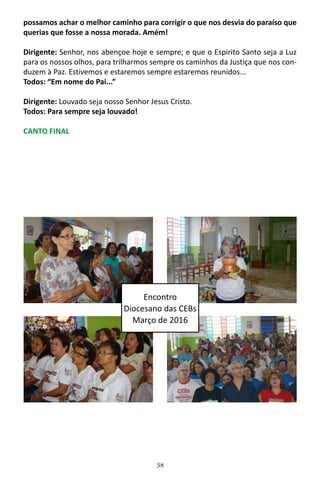38
possamos achar o melhor caminho para corrigir o que nos desvia do paraíso que
querias que fosse a nossa morada. Amém!
Dirigente: Senhor, nos abençoe hoje e sempre; e que o Espirito Santo seja a Luz
para os nossos olhos, para trilharmos sempre os caminhos da Justiça que nos con-
duzem à Paz. Estivemos e estaremos sempre estaremos reunidos...
Todos: “Em nome do Pai...”
Dirigente: Louvado seja nosso Senhor Jesus Cristo.
Todos: Para sempre seja louvado!
CANTO FINAL
Encontro
Diocesano das CEBs
Março de 2016
 