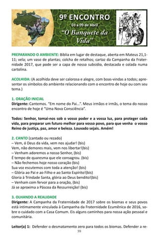 39
PREPARANDO O AMBIENTE: Bíblia em lugar de destaque, aberta em Mateus 21,1-
11; vela; um vaso de plantas; colcha de retalhos; cartaz da Campanha da Frater-
nidade 2017, que pode ser a capa de nosso subsidio, destacada e colada numa
cartolina.
ACOLHIDA: (A acolhida deve ser calorosa e alegre, com boas-vindas a todos; apre-
sentar os símbolos do ambiente relacionando com o encontro de hoje ou com seu
tema.)
1. ORAÇÃO INICIAL
Dirigente: Cantemos. “Em nome do Pai...”. Meus irmãos e irmãs, o tema do nosso
encontro de hoje é “Uma Nova Consciência”.
Todos: Senhor, tomai-nos sob o vosso poder e a vossa luz, para proteger cada
vida, para preparar um futuro melhor para vosso povo, para que venha o vosso
Reino de justiça, paz, amor e beleza. Louvado sejais. Amém!
2. CANTO (cantado ou rezado)
─ Vem, ó Deus da vida, vem nos ajudar! (bis)
Vem, não demores mais, vem nos libertar!(bis)
─ Venham adoremos a nosso Senhor, (bis)
É tempo de quaresma que ele consagrou. (bis)
─ Não fechemos hoje nosso coração (bis)
Sua voz escutemos com toda a atenção! (bis)
─ Glória ao Pai e ao Filho e ao Santo Espírito!(bis)
Gloria à Trindade Santa, glória ao Deus bendito!(bis)
─ Venham com fervor para a oração, (bis)
Já se aproxima a Páscoa da Ressurreição! (bis)
3. OLHANDO A REALIDADE
Dirigente: A Campanha da Fraternidade de 2017 sobre os biomas e seus povos
está intimamente vinculada à Campanha da Fraternidade Ecumênica de 2016, so-
bre o cuidado com a Casa Comum. Eis alguns caminhos para nossa ação pessoal e
comunitária.
Leitor(a) 1: Defender o desmatamento zero para todos os biomas. Defender a re-
9º ENCONTRO
03 a 09 de Abril
“O Banquete da
Vida”
 