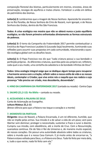 40
composição florestal dos biomas, particularmente em morros, encostas, áreas de
preservação, recargas de aquíferos e matas ciliares. Fortalecer a união em defesa
do patrimônio dos biomas.
Leitor(a) 2: Lembrarmos que a imagem de Nossa Senhora Aparecida foi encontra-
da no Rio Paraíba, de Nossa Senhora do Círio de Nazaré, num ígarapé, e de Nossa
Senhora das Grotas, dentro do Rio São Francisco.
Todos: A crise ecológica nos mostra que não se obterá nunca o justo equilíbrio
ecológico, se não forem primeiro enfrentadas diretamente as formas estruturais
de pobreza.
Leitor(a) 3: O tema da Campanha da Fraternidade 2017 permite contextualizar a
Encíclica do Papa Francisco Laudato Si (Louvado Seja) localmente, iluminando suas
reflexões para assumir suas propostas em cada comunidade, relacionando a ques-
tão ecológica global com os desafios locais.
Leitor(a) 1: O Papa Francisco nos diz que “cada criatura possui a sua bondade e
perfeição próprias. As diferentes criaturas, queridas pelo seu próprio ser, refletem,
cada qual a seu modo, uma centelha da sabedoria e da bondade infinitas de Deus”.
Todos: Uma ecologia integral exige que se dedique algum tempo para recuperar
a harmonia serena com a criação, refletir sobre o nosso estilo de vida e os nossos
ideais, contemplar o Criador, que vive entre nós e naquilo que nos rodeia e cuja
presença “não precisa ser criada, mas descoberta, desvendada”.
4. HINO DA CAMPANHA DA FRATERNIDADE 2017 (cantado ou rezado) - Contra Capa
5. SALMO (21,2-12)- Na Bíblia – cantado ou rezado.
6. ACOLHENDO A PALAVRA DE DEUS
Canto de Aclamação ao Evangelho.
Leitura Mateus 21,1-11
(Breve silêncio para que a Palavra nos toque o coração e a mente)
7. MOMENTO DA PARTILHA
Dirigente: Jesus de Nazaré, a Palavra Encarnada, é um rei diferente, humilde, que
não se impõe pelas armas. Sua missão é a de salvar a vida de um povo; vem para
libertar sem dominar; proteger o necessitado, sustentar o fraco e curar o doente.
Cumpriu sua missão, com obediência, até a morte de Cruz. Com a Ressurreição,
suarealeza continua. Ele de fato é Rei do Universo e, de maneira muito especial,
de nossos corações. Ele possui uma autoridade absoluta sobre todas as criaturas,
sobre o mundo que é a nossa Casa Comum. E já muito antes de encarnar-se, ”a
Palavra estava voltada para Deus, e a Palavra era Deus. Tudo foi feito por meio dela,
e, tudo o que existe, nada foi feito sem ela.”
 