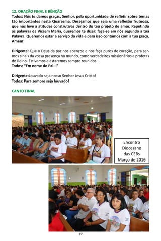 42
12. ORAÇÃO FINAL E BÊNÇÃO
Todos: Nós te damos graças, Senhor, pela oportunidade de refletir sobre temas
tão importantes nesta Quaresma. Desejamos que seja uma reflexão frutuosa,
que nos leve a atitudes construtivas dentro do teu projeto de amor. Repetindo
as palavras da Virgem Maria, queremos te dizer: faça-se em nós segundo a tua
Palavra. Queremos estar a serviço da vida e para isso contamos com a tua graça.
Amém!
Dirigente: Que o Deus da paz nos abençoe e nos faça puros de coração, para ser-
mos sinais da vossa presença no mundo, como verdadeiros missionários e profetas
do Reino. Estivemos e estaremos sempre reunidos...
Todos: “Em nome do Pai...”
Dirigente:Louvado seja nosso Senhor Jesus Cristo!
Todos: Para sempre seja louvado!
CANTO FINAL
Encontro
Diocesano
das CEBs
Março de 2016
 