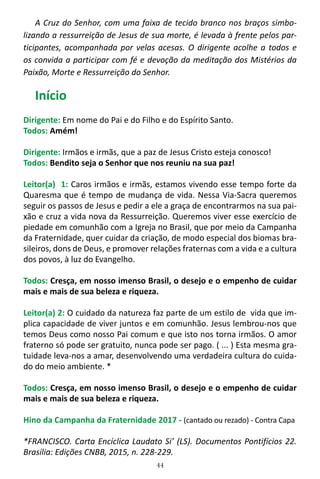 44
A Cruz do Senhor, com uma faixa de tecido branco nos braços simbo-
lizando a ressurreição de Jesus de sua morte, é levada à frente pelos par-
ticipantes, acompanhada por velas acesas. O dirigente acolhe a todos e
os convida a participar com fé e devoção da meditação dos Mistérios da
Paixão, Morte e Ressurreição do Senhor.
Início
Dirigente: Em nome do Pai e do Filho e do Espírito Santo.
Todos: Amém!
Dirigente: Irmãos e irmãs, que a paz de Jesus Cristo esteja conosco!
Todos: Bendito seja o Senhor que nos reuniu na sua paz!
Leitor(a) 1: Caros irmãos e irmãs, estamos vivendo esse tempo forte da
Quaresma que é tempo de mudança de vida. Nessa Via-Sacra queremos
seguir os passos de Jesus e pedir a ele a graça de encontrarmos na sua pai-
xão e cruz a vida nova da Ressurreição. Queremos viver esse exercício de
piedade em comunhão com a Igreja no Brasil, que por meio da Campanha
da Fraternidade, quer cuidar da criação, de modo especial dos biomas bra-
sileiros, dons de Deus, e promover relações fraternas com a vida e a cultura
dos povos, à luz do Evangelho.
Todos: Cresça, em nosso imenso Brasil, o desejo e o empenho de cuidar
mais e mais de sua beleza e riqueza.
Leitor(a) 2: O cuidado da natureza faz parte de um estilo de vida que im-
plica capacidade de viver juntos e em comunhão. Jesus lembrou-nos que
temos Deus como nosso Pai comum e que isto nos torna irmãos. O amor
fraterno só pode ser gratuito, nunca pode ser pago. ( ... ) Esta mesma gra-
tuidade leva-nos a amar, desenvolvendo uma verdadeira cultura do cuida-
do do meio ambiente. *
Todos: Cresça, em nosso imenso Brasil, o desejo e o empenho de cuidar
mais e mais de sua beleza e riqueza.
Hino da Campanha da Fraternidade 2017 - (cantado ou rezado) - Contra Capa
*FRANCISCO. Carta Encíclica Laudato Si’ (LS). Documentos Pontifícios 22.
Brasília: Edições CNBB, 2015, n. 228-229.
 