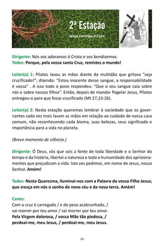 46
Dirigente: Nós vos adoramos ó Cristo e vos bendizemos.
Todos: Porque, pela vossa santa Cruz, remistes o mundo!
Leitor(a) 1: Pilatos lavou as mãos diante da multidão que gritava “seja
crucificado!”; dizendo: “Estou inocente desse sangue, a responsabilidade
é vossa” . A isso todo o povo respondeu: “Que o seu sangue caia sobre
nós e sobre nossos filhos”. Então, depois de mandar flagelar Jesus, Pilatos
entregou-o para que fosse crucificado (Mt 27,23-26).
Leítor(a) 2: Nesta estação queremos lembrar à sociedade que os gover-
nantes cada vez mais lavam as mãos em relação ao cuidado de nossa casa
comum, não reconhecendo cada bioma, suas belezas, seus significado e
importância para a vida no planeta.
(Breve momento de silêncio.)
Dirigente: Ó Deus, vós que sois a fonte de toda liberdade e o Senhor do
tempo e da história, libertai a natureza e toda a humanidade dos aprisiona-
mentos que prejudicam a vida. Isto vos pedimos, em nome de Jesus, nosso
Senhor. Amém!
Todos: Nesta Quaresma, iluminai-nos com a Palavra do vosso Filho Jesus;
que cresça em nós o sonho do novo céu e da nova terra. Amém!
Canto:
Com a cruz é carregado / e do peso acabrunhado, /
vai morrer por teu amor / vai morrer por teu amor.
Pela Virgem dolorosa, / vossa Mãe tão piedosa, /
perdoai-me, meu Jesus, / perdoai-me, meu Jesus.
2ª Estação
Jesus carrega a Cruz.
 