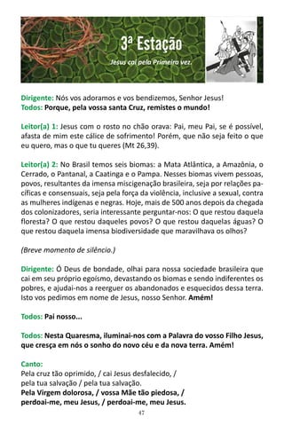 47
Dirigente: Nós vos adoramos e vos bendizemos, Senhor Jesus!
Todos: Porque, pela vossa santa Cruz, remistes o mundo!
Leitor(a) 1: Jesus com o rosto no chão orava: Pai, meu Pai, se é possível,
afasta de mim este cálice de sofrimento! Porém, que não seja feito o que
eu quero, mas o que tu queres (Mt 26,39).
Leitor(a) 2: No Brasil temos seis biomas: a Mata Atlântica, a Amazônia, o
Cerrado, o Pantanal, a Caatinga e o Pampa. Nesses biomas vivem pessoas,
povos, resultantes da imensa miscigenação brasileira, seja por relações pa-
cíficas e consensuais, seja pela força da violência, inclusive a sexual, contra
as mulheres indígenas e negras. Hoje, mais de 500 anos depois da chegada
dos colonizadores, seria interessante perguntar-nos: O que restou daquela
floresta? O que restou daqueles povos? O que restou daquelas águas? O
que restou daquela imensa biodiversidade que maravilhava os olhos?
(Breve momento de silêncio.)
Dirigente: Ó Deus de bondade, olhai para nossa sociedade brasileira que
cai em seu próprio egoísmo, devastando os biomas e sendo indiferentes os
pobres, e ajudai-nos a reerguer os abandonados e esquecidos dessa terra.
Isto vos pedimos em nome de Jesus, nosso Senhor. Amém!
Todos: Pai nosso...
Todos: Nesta Quaresma, iluminai-nos com a Palavra do vosso Filho Jesus,
que cresça em nós o sonho do novo céu e da nova terra. Amém!
Canto:
Pela cruz tão oprimido, / cai Jesus desfalecido, /
pela tua salvação / pela tua salvação.
Pela Virgem dolorosa, / vossa Mãe tão piedosa, /
perdoai-me, meu Jesus, / perdoai-me, meu Jesus.
3ª Estação
Jesus cai pela Primeira vez.
 