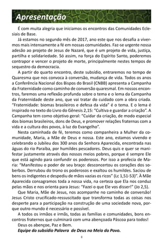 4
Apresentação
É com muita alegria que iniciamos os encontros das Comunidades Ecle-
siais de Base.
Já estamos no segundo mês de 2017, ano este que nos desafia a viver-
mos mais intensamente a fé em nossas comunidades. Faz-se urgente nossa
adesão ao projeto de Jesus de Nazaré, que é um projeto de vida, justiça,
partilha e solidariedade. Só assim, na força do Espírito Santo, poderemos
contrapor e vencer o projeto de morte, principalmente nestes tempos de
sequestro da democracia.
A partir do quarto encontro, deste subsídio, entraremos no tempo de
Quaresma que nos convoca à conversão, mudança de vida. Todos os anos
a Conferência Nacional dos Bispos do Brasil (CNBB) apresenta a Campanha
da Fraternidade como caminho de conversão quaresmal. Em nossos encon-
tros, faremos uma reflexão profunda sobre o tema e o lema da Campanha
da Fraternidade deste ano, que vai tratar do cuidado com a obra criada.
“Fraternidade: biomas brasileiros e defesa da vida” é o tema. E o lema é
inspirado no texto do Livro do Gênesis 2,15: “Cultiva e guardar a criação”. A
Campanha tem como objetivo geral: “Cuidar da criação, de modo especial
dos biomas brasileiros, dons de Deus, e promover relações fraternas com a
vida e a cultura dos povos, à luz do Evangelho”.
Nesta caminhada de fé, teremos como companheira a Mulher da co-
munidade, Maria, a Mãe de Deus e nossa. Este ano, estamos vivendo e
celebrando o Jubileu dos 300 anos da Senhora Aparecida, encontrada nas
águas do rio Paraíba, por humildes pescadores. Deus quis e quer se mani-
festar justamente através dos nossos meios pobres, porque é sempre Ele
que está agindo para confundir os poderosos. Por isso a profecia de Ma-
ria: “Manifestou o poder de seu braço: desconcertou os corações dos so-
berbos. Derrubou do trono os poderosos e exaltou os humildes. Saciou de
bens os indigentes e despediu de mãos vazias os ricos” (Lc 1,51-53)”. À Mãe
Aparecida consagramos toda a nossa vida, na certeza que Ela nos conduz
pelas mãos e nos orienta para Jesus: “Fazei o que Ele vos disser!” (Jo 2,5).
Que Maria, Mãe de Jesus, nos acompanhe no caminho de conversão!
Jesus Cristo crucificado-ressuscitado que transforma todas as coisas nos
desperte para a participação na construção de uma sociedade nova, por-
que outro mundo é necessário e possível.
A todos os irmãos e irmãs, todas as famílias e comunidades, bons en-
contros fraternos que culminará com uma abençoada Páscoa para todos!
Deus os abençoe, Paz e Bem.
Equipe do subsídio Palavra de Deus no Meio do Povo.
 