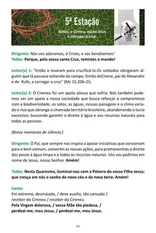 49
Dirigente: Nós vos adoramos, ó Cristo, e vos bendizemos!
Todos: Porque, pela vossa santa Cruz, remistes o mundo!
Leitor(a) 1: ”Então o levaram para crucificá-lo.Os soldados obrigaram al-
guém que lá passava voltando do campo, Simão deCirene, pai de Alexandre
e de Rufo, a carregar a cruz” (Mc 15,20b-2I).
Leitor(a) 2: O Cireneu foi um apoio aJesus que sofria. Nós também pode-
mos ser um apoio a nossa sociedade que busca reforçar o compromisso
com a biodiversidade, os solos, as águas, nossas paisagens e o clima varia-
do e rico que abrange o chamado território brasileiro, abandonando o lucro
excessivo, buscando garantir o direito à água e aos recursos naturais para
todas as pessoas.
(Breve momento de silêncio.)
Dirigente: Ó Pai, que sempre nos inspira a apoiar iniciativas que concorram
para o bem comum, convertei as nossas ações, para promovermos o direito
dos povos à água limpa e a todos os recursos naturais. Isto vos pedimos em
nome de Jesus, nosso Senhor. Amém!
Todos: Nesta Quaresma, iluminai-nos com a Palavra do vosso Filho Jesus;
que cresça em nós o sonho do novo céu e da nova terra. Amém!
Canto:
Em extremo, desmaiado, / deve auxílio, tão cansado /
receber do Cireneu / receber do Cireneu.
Pela Virgem dolorosa, / vossa Mãe tão piedosa, /
perdoai-me, meu Jesus, / perdoai-me, meu Jesus.
5ª Estação
Simão, o Cirineu, ajuda Jesus
a carregar a cruz.
 