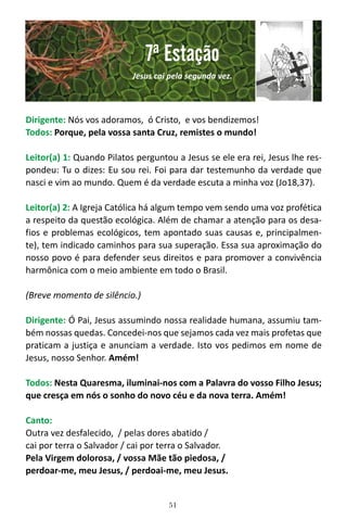 51
Dirigente: Nós vos adoramos, ó Cristo, e vos bendizemos!
Todos: Porque, pela vossa santa Cruz, remistes o mundo!
Leitor(a) 1: Quando Pilatos perguntou a Jesus se ele era rei, Jesus lhe res-
pondeu: Tu o dizes: Eu sou rei. Foi para dar testemunho da verdade que
nasci e vim ao mundo. Quem é da verdade escuta a minha voz (Jo18,37).
Leitor(a) 2: A Igreja Católica há algum tempo vem sendo uma voz profética
a respeito da questão ecológica. Além de chamar a atenção para os desa-
fios e problemas ecológicos, tem apontado suas causas e, principalmen-
te), tem indicado caminhos para sua superação. Essa sua aproximação do
nosso povo é para defender seus direitos e para promover a convivência
harmônica com o meio ambiente em todo o Brasil.
(Breve momento de silêncio.)
Dirigente: Ó Pai, Jesus assumindo nossa realidade humana, assumiu tam-
bém nossas quedas. Concedei-nos que sejamos cada vez mais profetas que
praticam a justiça e anunciam a verdade. Isto vos pedimos em nome de
Jesus, nosso Senhor. Amém!
Todos: Nesta Quaresma, iluminai-nos com a Palavra do vosso Filho Jesus;
que cresça em nós o sonho do novo céu e da nova terra. Amém!
Canto:
Outra vez desfalecido, / pelas dores abatido /
cai por terra o Salvador / cai por terra o Salvador.
Pela Virgem dolorosa, / vossa Mãe tão piedosa, /
perdoar-me, meu Jesus, / perdoai-me, meu Jesus.
7ª Estação
Jesus cai pela segunda vez.
 