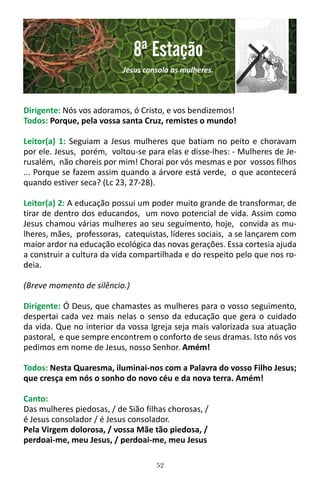 52
Dirigente: Nós vos adoramos, ó Cristo, e vos bendizemos!
Todos: Porque, pela vossa santa Cruz, remistes o mundo!
Leitor(a) 1: Seguiam a Jesus mulheres que batiam no peito e choravam
por ele. Jesus, porém, voltou-se para elas e disse-lhes: - Mulheres de Je-
rusalém, não choreis por mim! Chorai por vós mesmas e por vossos filhos
... Porque se fazem assim quando a árvore está verde, o que acontecerá
quando estiver seca? (Lc 23, 27-28).
Leitor(a) 2: A educação possui um poder muito grande de transformar, de
tirar de dentro dos educandos, um novo potencial de vida. Assim como
Jesus chamou várias mulheres ao seu seguimento, hoje, convida as mu-
lheres, mães, professoras, catequistas, líderes sociais, a se lançarem com
maior ardor na educação ecológica das novas gerações. Essa cortesia ajuda
a construir a cultura da vida compartilhada e do respeito pelo que nos ro-
deia.
(Breve momento de silêncio.)
Dirigente: Ó Deus, que chamastes as mulheres para o vosso seguimento,
despertai cada vez mais nelas o senso da educação que gera o cuidado
da vida. Que no interior da vossa Igreja seja mais valorizada sua atuação
pastoral, e que sempre encontrem o conforto de seus dramas. Isto nós vos
pedimos em nome de Jesus, nosso Senhor. Amém!
Todos: Nesta Quaresma, iluminai-nos com a Palavra do vosso Filho Jesus;
que cresça em nós o sonho do novo céu e da nova terra. Amém!
Canto:
Das mulheres piedosas, / de Sião filhas chorosas, /
é Jesus consolador / é Jesus consolador.
Pela Virgem dolorosa, / vossa Mãe tão piedosa, /
perdoai-me, meu Jesus, / perdoai-me, meu Jesus
8ª Estação
Jesus consola as mulheres.
 