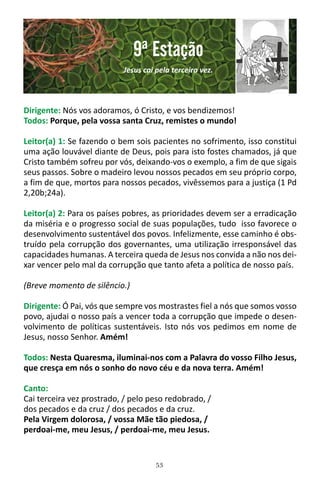 53
Dirigente: Nós vos adoramos, ó Cristo, e vos bendizemos!
Todos: Porque, pela vossa santa Cruz, remistes o mundo!
Leitor(a) 1: Se fazendo o bem sois pacientes no sofrimento, isso constitui
uma ação louvável diante de Deus, pois para isto fostes chamados, já que
Cristo também sofreu por vós, deixando-vos o exemplo, a fim de que sigais
seus passos. Sobre o madeiro levou nossos pecados em seu próprio corpo,
a fim de que, mortos para nossos pecados, vivêssemos para a justiça (1 Pd
2,20b;24a).
Leitor(a) 2: Para os países pobres, as prioridades devem ser a erradicação
da miséria e o progresso social de suas populações, tudo isso favorece o
desenvolvimento sustentável dos povos. Infelizmente, esse caminho é obs-
truído pela corrupção dos governantes, uma utilização irresponsável das
capacidades humanas. A terceira queda de Jesus nos convida a não nos dei-
xar vencer pelo mal da corrupção que tanto afeta a política de nosso país.
(Breve momento de silêncio.)
Dirigente: Ó Pai, vós que sempre vos mostrastes fiel a nós que somos vosso
povo, ajudai o nosso país a vencer toda a corrupção que impede o desen-
volvimento de políticas sustentáveis. Isto nós vos pedimos em nome de
Jesus, nosso Senhor. Amém!
Todos: Nesta Quaresma, iluminai-nos com a Palavra do vosso Filho Jesus,
que cresça em nós o sonho do novo céu e da nova terra. Amém!
Canto:
Cai terceira vez prostrado, / pelo peso redobrado, /
dos pecados e da cruz / dos pecados e da cruz.
Pela Virgem dolorosa, / vossa Mãe tão piedosa, /
perdoai-me, meu Jesus, / perdoai-me, meu Jesus.
9ª Estação
Jesus cai pela terceira vez.
 