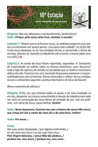 54
Dirigente: Nós vos adoramos e vos bendizemos, SenhorJesus!
Todos: Porque, pela vossa santa Cruz, remistes o mundo!
Leitor(a) 1: “Depois que crucificaram Jesus, os soldados pegaram suas ves-
tes e as dividiram em quatro partes, uma para cada soldado” Jo 19,23-24).
Cristo Jesus despojou-se da sua condição divina, e assumindo a forma de
escravo, abaixou-se, fazendo-se obediente até a morte, a morte sobre uma
cruz (FI2,7-8).
Leitor(a) 2: As vestes de Jesus foram repartidas, separadas. A Campanha
da Fraternidade ao refletir sobre os biomas brasileiros, quer denunciar
todo o tipo de ruptura, de divisão na sociedade que se mostra insensível à
defesa da vida. É preciso nos unir, somando forças para promover a respon-
sabilidade para com os biomas. Somos chamados a refazer nossas relações
sociais e ambientais seguindo a prática libertadora de Jesus de Nazaré.
(Breve momento de silêncio.)
Dirigente: Ó Pai, vós que chamais todos os povos a ser uma realidade só
em vós, despertai nas nossas comunidades o desejo de trabalharmos cada
vez mais na construção do vosso Reino de unidade de paz. Isto vos pedi-
mos, em nome de Jesus, nosso Senhor. Amém!
Todos: Nesta Quaresma, iluminai-nos com a Palavra do vosso Filho Jesus;
que cresça em nós o sonho do novo céu e da nova terra. Amém!
Todos: Pai nosso ...
Canto:
Das suas vestes despojado, / por algozes maltratado, /
eu vos vejo meu Jesus / eu vos vejo meu Jesus.
Pela Virgem dolorosa, / vossa Mãe tão piedosa, /
perdoai-me, meu Jesus, / perdoai-me, meu Jesus.
10ª Estação
Jesus é despido de suas vestes.
 