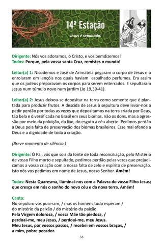58
Dirigente: Nós vos adoramos, ó Cristo, e vos bemdizemos!
Todos: Porque, pela vossa santa Cruz, remistes o mundo!
Leitor(a) 1: Nicodemos e José de Arimateia pegaram o corpo de Jesus e o
enrolaram em lençóis nos quais haviam espalhado perfumes. Era assim
que os judeus preparavam os corpos para serem enterrados. E sepultaram
Jesus num túmulo novo num jardim (Jo 19,39-41).
Leitor(a) 2: Jesus deixou-se depositar na terra como semente que é plan-
tada para produzir frutos. A descida de Jesus à sepultura deve levar-nos a
pedir perdão por todas as vezes que depositamos na terra criada por Deus,
tão bela e diversificada no Brasil em seus biomas, não os dons, mas a agres-
são por meio da poluição, do lixo, do esgoto a céu aberto. Pedimos perdão
a Deus pela falta de preservação dos biomas brasileiros. Esse mal ofende a
Deus e a dignidade de toda a criação.
(Breve momento de silêncio.)
Dirigente: Ó Pai, vós que sois da fonte de toda reconciliação, pelo Mistério
de vosso Filho morto e sepultado, pedimos perdão pelas vezes que prejudi-
camos a vossa criação com a nossa falta de zelo e espírito de preservação.
Isto nós vos pedimos em nome de Jesus, nosso Senhor. Amém!
Todos: Nesta Quaresma, iluminai-nos com a Palavra do vosso Filho Jesus;
que cresça em nós o sonho do novo céu e da nova terra. Amém!
Canto:
No sepulcro vos puseram, / mas os homens tudo esperam /
do mistério da paixão / do mistério da paixão.
Pela Virgem dolorosa, / vossa Mãe tão piedosa, /
perdoai-me, meu Jesus, / perdoai-me, meu Jesus.
Meu Jesus, por vossos passos, / recebei em vossos braços, /
a mim, pobre pecador.
14ª Estação
Jesus é sepultado.
 