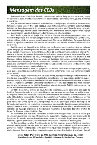 5
Mensagem das CEBs
As Comunidades Eclesiais de Base são comunidades na base da Igreja e da sociedade, segui-
doras de Jesus e seu projeto de transformação da sociedade a partir dos pobres, jovens, mulheres
e operários.
Nós, reunidos no Tabor, vivemos a experiência da Transfiguração do Senhor e pudemos con-
templar Moisés e Elias, Pedro, Tiago e João, e Jesus de Nazaré. Vimos, também, as Comunidades
Eclesiais de Base do passado e do presente, e queremos indicar as CEBs do futuro a construir.
Com a contribuição de Dom Cesar, Padre Mirim, Irmã Manoracy e Ranulfo, repensamos a Igreja
que queremos ser, a partir da Base, vivendo intensamente a Comunidade.
As CEBs são o jeito de ser Igreja, Povo de Deus. Não por vontade própria apenas, nem por
necessidade pessoal, mas por convocação de Jesus de Nazaré. Impulsionados pelo Espírito Santo,
estes cristãos e cristãs se tornam força viva dentro da Diocese de São José dos Campos e da Igreja
universal, agindo na realidade concreta e transformando a sociedade, através da vida comunitá-
ria e social.
As CEBs nasceram da partilha, do diálogo e da opção pelos pobres. Assim, integram todas as
ações da Igreja, de forma organizada, dinâmica e persistente. Vivem a centralidade da Palavra de
Deus, o ardor evangelizador e missionário, na força do Espírito, em Comunhão com a Igreja Par-
ticular e universal. Seguidoras de Jesus de Nazaré, vivem sua metodologia, integrando fé e vida,
construindo uma base sólida de vida, participação e organização. Sua missão é anunciar a Boa
Nova aos pobres, bebendo da fonte de uma espiritualidade libertadora, partindo da realidade,
com profetismo e esperança. Sendo comunidades cuidadoras da vida, comprometidas e organi-
zadas, dão seu testemunho militante, elevando sua voz quando necessário, sendo próximas dos
injustiçados e rompendo o medo pela Justiça.
Comunidades desde a Base, da Igreja e da sociedade, reafirmam sua opção pelos pobres,
para que os excluídos redescubram seu protagonismo, se tornando força viva na transformação
da sociedade.
Para isso, é necessário denunciar os sinais de morte, esta sociedade capitalista corrompida e
injusta, que causa sofrimentos, desigualdade e exclusão, que leva as pessoas a perderem sua es-
perança e alegria, afastando-as da vida comunitária, mergulhadas no individualismo e no como-
dismo. São José dos Campos é um exemplo desta situação: uma das cidades mais ricas do Brasil
que convive com a pobreza e a miséria. É preciso ir além da denúncia. As CEBs estão presentes na
luta e resistência contra esses sinais de morte.
Ser CEBs é proclamar o Reino de Deus, fazendo-o realidade, que é possível só pela ação do
Espírito. Essa proclamação acontece no diálogo e na esperança, na partilha e na solidariedade,
na alegria e no desafio. Impelidos a construir uma sociedade baseada nos primeiros cristãos, sua
ação é libertadora: construindo o Reino de Deus, reafirma o Projeto de Jesus de Nazaré, a serviço
da Vida, na acolhida a todas as pessoas, na exigência do amor verdadeiro, no encantamento
pelo Reino, pelo Outro e pela Vida, na Esperança Pascal, na celebração criativa da liturgia e na
formação permanente, no verdadeiro ecumenismo, na expressão da arte popular, com música,
teatro, cartazes e poesia, atuando na sociedade de forma comprometedora, transformando sua
realidade de injustiça, exploração e manipulação, resgatando a dignidade dos filhos e filhas de
Deus. É o Reino de Justiça, Partilha e Paz.
Na humildade, que nos torna servidores, e na ousadia evangélica dos cristãos e cristãs que
se arriscam, queremos, com esta Mensagem, dar os primeiros novos passos para a renovação da
Igreja e da Sociedade, a partir de onde estamos para todo o mundo. Regados com o sangue dos
Mártires, sigamos em Romaria, sendo nossas Comunidades sementeiras do Evangelho.
No Domingo Quaresmal da Transfiguração do Senhor, ouvimos o que o Pai tem a nos dizer,
vivemos o Filho, que é a Palavra, e nos enchemos do Espírito, que nos leva a agir. Que esta Mensa-
gem possa ressoar, sendo levada a todas as direções. Que ela se multiplique nas diversas Comuni-
dades de nossa Diocese e que Deus nos conduza, cada vez mais, à perfeição! Amém! Axé! Awere!
Monte Tabor, 1º de março de 2015, Domingo da Transfiguração do Senhor.
Participantes do 1º Seminário das CEBs – Diocese de São José dos Campos
 