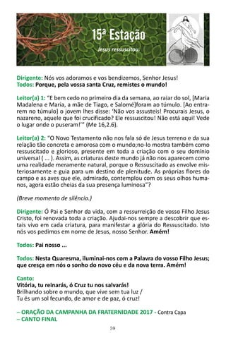 59
Dirigente: Nós vos adoramos e vos bendizemos, Senhor Jesus!
Todos: Porque, pela vossa santa Cruz, remistes o mundo!
Leitor(a) 1: “E bem cedo no primeiro dia da semana, ao raiar do sol, [Maria
Madalena e Maria, a mãe de Tiago, e Salomé]foram ao túmulo. [Ao entra-
rem no túmulo] o jovem lhes disse: ‘Não vos assusteis! Procurais Jesus, o
nazareno, aquele que foi crucificado? Ele ressuscitou! Não está aqui! Vede
o lugar onde o puseram!’” (Me 16,2.6).
Leitor(a) 2: “O Novo Testamento não nos fala só de Jesus terreno e da sua
relação tão concreta e amorosa com o mundo;no-lo mostra também como
ressuscitado e glorioso, presente em toda a criação com o seu domínio
universal ( ... ). Assim, as criaturas deste mundo já não nos aparecem como
uma realidade meramente natural, porque o Ressuscitado as envolve mis-
teriosamente e guia para um destino de plenitude. As próprias flores do
campo e as aves que ele, admirado, contemplou com os seus olhos huma-
nos, agora estão cheias da sua presença luminosa”?
(Breve momento de silêncio.)
Dirigente: Ó Pai e Senhor da vida, com a ressurreição de vosso Filho Jesus
Cristo, foi renovada toda a criação. Ajudai-nos sempre a descobrir que es-
tais vivo em cada criatura, para manifestar a glória do Ressuscitado. Isto
nós vos pedimos em nome de Jesus, nosso Senhor. Amém!
Todos: Pai nosso ...
Todos: Nesta Quaresma, iluminai-nos com a Palavra do vosso Filho Jesus;
que cresça em nós o sonho do novo céu e da nova terra. Amém!
Canto:
Vitória, tu reinarás, ó Cruz tu nos salvarás!
Brilhando sobre o mundo, que vive sem tua luz /
Tu és um sol fecundo, de amor e de paz, ó cruz!
─ ORAÇÃO DA CAMPANHA DA FRATERNIDADE 2017 - Contra Capa
─ CANTO FINAL
15ª Estação
Jesus ressuscitou.
 