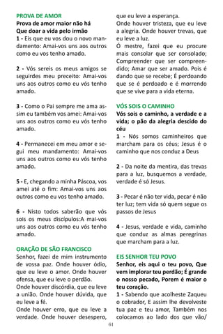 61
PROVA DE AMOR
Prova de amor maior não há
Que doar a vida pelo irmão
1 - Eis que eu vos dou o novo man-
damento: Amai-vos uns aos outros
como eu vos tenho amado.
2 - Vós sereis os meus amigos se
seguirdes meu preceito: Amai-vos
uns aos outros como eu vós tenho
amado.
3 - Como o Pai sempre me ama as-
sim eu também vos amei: Amai-vos
uns aos outros como eu vós tenho
amado.
4 - Permanecei em meu amor e se-
gui meu mandamento: Amai-vos
uns aos outros como eu vós tenho
amado.
5 - E, chegando a minha Páscoa, vos
amei até o fim: Amai-vos uns aos
outros como eu vos tenho amado.
6 - Nisto todos saberão que vós
sois os meus discípulos:A mai-vos
uns aos outros como eu vós tenho
amado.
ORAÇÃO DE SÃO FRANCISCO
Senhor, fazei de mim instrumento
de vossa paz. Onde houver ódio,
que eu leve o amor. Onde houver
ofensa, que eu leve o perdão.
Onde houver discórdia, que eu leve
a união. Onde houver dúvida, que
eu leve a fé.
Onde houver erro, que eu leve a
verdade. Onde houver desespero,
que eu leve a esperança.
Onde houver tristeza, que eu leve
a alegria. Onde houver trevas, que
eu leve a luz.
Ó mestre, fazei que eu procure
mais consolar que ser consolado;
Compreender que ser compreen-
dido; Amar que ser amado. Pois é
dando que se recebe; É perdoando
que se é perdoado e é morrendo
que se vive para a vida eterna.
VÓS SOIS O CAMINHO
Vós sois o caminho, a verdade e a
vida; o pão da alegria descido do
céu
1 - Nós somos caminheiros que
marcham para os céus; Jesus é o
caminho que nos conduz a Deus
2 - Da noite da mentira, das trevas
para a luz, busquemos a verdade,
verdade é só Jesus.
3 - Pecar é não ter vida, pecar é não
ter luz; tem vida só quem segue os
passos de Jesus
4 - Jesus, verdade e vida, caminho
que conduz as almas peregrinas
que marcham para a luz.
EIS SENHOR TEU POVO
Senhor, eis aqui o teu povo, Que
vem implorar teu perdão; É grande
o nosso pecado, Porem é maior o
teu coração.
1 - Sabendo que acolheste Zaqueu
o cobrador, E assim lhe devolveste
tua paz e teu amor, Também nos
colocamos ao lado dos que vão/
 