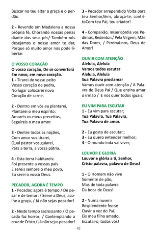 62
Buscar no teu altar a graça e o per-
dão.
2 - Revendo em Madalena a nossa
própria fé, Chorando nossas penas
diante dos seus pés/ Também nós
desejamos o nosso amor te dar,
Porque só muito amor nos pode li-
bertar.
O VOSSO CORAÇÃO
O vosso coração, De se converterá
Em novo, em novo coração.
1 - Tirarei de vosso peito
Vosso coração de pedra,
No lugar colocarei novo
Coração de carne.
2 - Dentro em vós eu plantarei,
Plantarei o meu espírito:
Amareis os meus preceitos,
Seguireis o meu amor.
3 - Dentre todas as nações,
Com amor vos tirarei,
Qual pastor vos guiarei,
Para a terra, a vossa pátria.
4 - Esta terra habitareis:
Foi presente a vossos pais
E sereis sempre o meu povo,
Eu serei o vosso Deus.
PECADOR, AGORA É TEMPO
1 - Pecador, agora é tempo / De pe-
sar e de temor: / Serve a Deus, aco-
lhe a graça, / Já não sejas pecador!
2 - Neste tempo sacrossanto / O pe-
cado faz horror; / Contemplando a
cruz de Cristo / Já não sejas pecador!
3 - Pecador arrependido Volta para
teu Senhor,Vem, abraça-te, contri-
toCom teu Pai, teu criador!
4 - Compaixão, misericórdia vos Pe-
dimos, Redentor:/ Pela Virgem, Mãe
das Dores, / Perdoai-nos, Deus de
Amor!
OUVIR COM ATENÇÂO
Aleluia, Aleluia
Vamos todos escutar
Aleluia, Aleluia
Sua Palavra proclamar
Vamos ouvir com atenção / A Pala-
vra de Deus Pai / Que ensina amar
o irmão / E nos quer todos iguais.
EU VIM PARA ESCUTAR
1 - Eu vim para escutar;
Tua Palavra, Tua Palavra,
Tua Palavra de amor.
2 - Eu gosto de escutar.;
3 - Eu quero entender melhor;
4 - O mundo inda vai viver;
LOUVOR E GLORIA
Louvor e glória a ti, Senhor,
Cristo palavra, palavra de Deus!
1 - O Homem não vive
Somente de pão,
Mas de toda palavra
Da boca de Deus!
2 - Numa nuvem
Resplendente fez-se
Ouvir a voz do Pai.
Eis meu filho amado,
Escutai-o, todos vós!
 