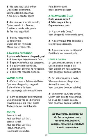 63
3 - Na verdade, sois Senhor,
O Salvador do mundo.
Senhor, dai-me água viva
A fim de eu não ter sede!
4 - Pois eu sou a luz do mundo,
Quem nos diz é o Senhor.
E vai ter a luz da vida quem
Se faz meu seguidor!
5 - Eu sou ressurreição,
Eu sou a vida.
Quem crê em mim não
Morrerá eternamente.
A PALAVRA CHEGANDO
A palavra de Deus vai chegando, vai
1 - É Jesus que hoje vem nos falar.
2 - É a palavra de deus aos pequenos.
3 - É a palavra de libertação.
4 - Como o sol a brilhar no horizonte.
5 - É semente fecunda na terra.
VAMOS OUVIR
1 - Vamos ouvir a Palavra de Deus
Que vem chegando, chegando
É ela a Palavra de Jesus
Em toda Igreja vai se espalhando
2 - Com as palavras do Evangelho
Os oprimidos vão se libertando
Ouvindo o que diz Jesus Cristo
Toda gente vai caminhando.
ESCUTA
Escuta, Israel,
Javé teu Deus vai falar.
Escuta, Israel,
Javé teu Deus vai falar.
Fala, Senhor Javé,
Israel quer te escutar.
Fala, Senhor Javé,
Israel quer te escutar.
A PALAVRA QUE É LUZ
E nós vamos ouvir /
A Palavra que é Luz /
E que vem nos unir.
1 - A palavra de Deus /
Vem chegando no meio do povo.
2 - A palavra que traz boa nova /
E renova a esperança.
3 - A palavra vai ser partilhada/
Partilhada em comunidade.
LENTA E CALMA
1 - Lenta e calma sobre a terra,
Desce a noite e foge a luz,
Vem Brilhar em nossas trevas,
Vem conosco, bom Jesus! (bis)
2 - Em silêncio passa a noite,
Vão-se as trevas, chega a luz!
Amanhã é novo dia,
Vem conosco, bom Jesus! (bis)
3 - Vem conosco, Cristo amigo,
Quem vem do alto nos conduz.
Sê a Luz dos nossos passos,
Vem conosco, bom Jesus! (bis)
Na Quaresma, participar da
Via Sacra, seja nas casas,
nas ruas, nas praças ou
capelas, conforme a realidade
de cada comunidade.
 