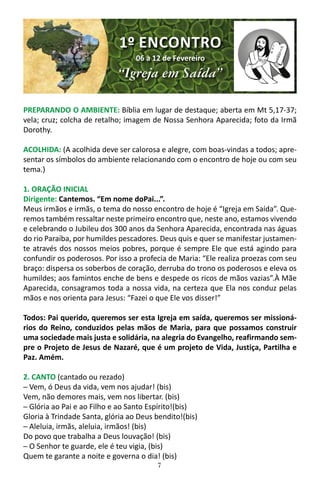 7
PREPARANDO O AMBIENTE: Bíblia em lugar de destaque; aberta em Mt 5,17-37;
vela; cruz; colcha de retalho; imagem de Nossa Senhora Aparecida; foto da Irmã
Dorothy.
ACOLHIDA: (A acolhida deve ser calorosa e alegre, com boas-vindas a todos; apre-
sentar os símbolos do ambiente relacionando com o encontro de hoje ou com seu
tema.)
1. ORAÇÃO INICIAL
Dirigente: Cantemos. “Em nome doPai...”.
Meus irmãos e irmãs, o tema do nosso encontro de hoje é “Igreja em Saída”. Que-
remos também ressaltar neste primeiro encontro que, neste ano, estamos vivendo
e celebrando o Jubileu dos 300 anos da Senhora Aparecida, encontrada nas águas
do rio Paraíba, por humildes pescadores. Deus quis e quer se manifestar justamen-
te através dos nossos meios pobres, porque é sempre Ele que está agindo para
confundir os poderosos. Por isso a profecia de Maria: “Ele realiza proezas com seu
braço: dispersa os soberbos de coração, derruba do trono os poderosos e eleva os
humildes; aos famintos enche de bens e despede os ricos de mãos vazias”.À Mãe
Aparecida, consagramos toda a nossa vida, na certeza que Ela nos conduz pelas
mãos e nos orienta para Jesus: “Fazei o que Ele vos disser!”
Todos: Pai querido, queremos ser esta Igreja em saída, queremos ser missioná-
rios do Reino, conduzidos pelas mãos de Maria, para que possamos construir
uma sociedade mais justa e solidária, na alegria do Evangelho, reafirmando sem-
pre o Projeto de Jesus de Nazaré, que é um projeto de Vida, Justiça, Partilha e
Paz. Amém.
2. CANTO (cantado ou rezado)
─ Vem, ó Deus da vida, vem nos ajudar! (bis)
Vem, não demores mais, vem nos libertar. (bis)
─ Glória ao Pai e ao Filho e ao Santo Espírito!(bis)
Gloria à Trindade Santa, glória ao Deus bendito!(bis)
─ Aleluia, irmãs, aleluia, irmãos! (bis)
Do povo que trabalha a Deus louvação! (bis)
─ O Senhor te guarde, ele é teu vigia, (bis)
Quem te garante a noite e governa o dia! (bis)
1º ENCONTRO
06 a 12 de Fevereiro
“Igreja em Saída”
 