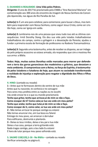 8
3. OLHANDO A REALIDADE: Uma Vida pelos Pobres.
Dirigente: O ano de 2017 foi proclamado pela CNBB o “Ano Nacional Mariano” em
comemoração aos 300 anos do encontro da imagem de Nossa Senhora da Concei-
ção Aparecida, nas águas do Rio Paraíba do Sul.
Leitor(a) 1: É um ano para celebrar, para comemorar, para louvar a Deus, mas tam-
bém para reaprender com Nossa Senhora, como seguir Jesus Cristo, como ser cris-
tão hoje, como ser Igreja em saída.
Leitor(a) 2: Lembramo-nos de uma pessoa que viveu tudo isso até as últimas con-
sequências: Irmã Dorothy Stang. Ela deu sua vida pela lutados trabalhadorese
trabalhadoras do campo, contra a grilagem e a devastação da floresta; ajudou a
fundar a primeira escola de formação de professores na Rodovia Transamazônica.
Leitor(a) 3: Segundo uma testemunha, antes de receber os disparos, ao ser indaga-
da pelo próprio assassino se estava armada, ela respondeu que sim e mostrou-lhe
sua arma: a Bíblia.
Todos: Hoje, muitas outras Dorothys estão marcadas para morrer por defende-
rem a terra das garras gananciosas dos madeireiros e grileiros, que devastam o
meio ambiente. O compromisso com o Reino, na força do Espírito, é testemunha-
do pelos lutadores e lutadoras de hoje, que atuam na sociedade transformando
a realidade de injustiça e exploração para resgatar a dignidade dos filhos e filhas
de Deus.
4. HINO: (cantado ou rezado)
1 - Antes que te formasses dentro do ventre de tua mãe
Antes que tu nasceste, te conhecia e te consagrei
Para seres meu profeta entre as nações eu te escolhi
Irás onde enviar-te e o que eu mando proclamarás
Tenho que gritar, tenho que arriscar,ai de mim se não o faço.
Como escapar de ti? Como calar,se tua voz arde em meu peito?
Tenho que andar, tenho que lutar,ai de mim se não o faço.
Como escapar de ti, como calar, se tua voz arde em meu peito?
2 - Não temas arriscar-te porque contigo eu estarei
Não temas anunciar-me, em tua boca eu falarei
Entrego-te meu povo, vai arrancar e derrubar
Para edificares, destruirás e plantarás.
3 - Deixa os teus irmãos, deixa o teu pai e tua mãe
Deixa a tua casa, porque a terra gritando está.
Nada tragas contigo, pois a teu lado Eu estarei
É hora de lutar porque meu povo sofrendo está.
5. SALMO 118(119),1-16 - Na Bíblia – cantado ou rezado
Verificar orientação na página 6.
 