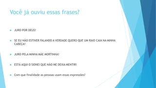Você já ouviu essas frases?
 JURO POR DEUS!
 SE EU NÃO ESTIVER FALANDO A VERDADE QUERO QUE UM RAIO CAIA NA MINHA
CABEÇA!
 JURO PELA MINHA MÃE MORTINHA!
 ESTÁ AQUI O SIDNEI QUE NÃO ME DEIXA MENTIR!
 Com que finalidade as pessoas usam essas expressões?
 