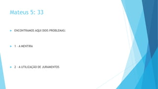 Mateus 5: 33
 ENCONTRAMOS AQUI DOIS PROBLEMAS:
 1 – A MENTIRA
 2 – A UTILIZAÇÃO DE JURAMENTOS
 