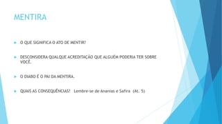 MENTIRA
 O QUE SIGNIFICA O ATO DE MENTIR?
 DESCONSIDERA QUALQUE ACREDITAÇÃO QUE ALGUÉM PODERIA TER SOBRE
VOCÊ.
 O DIABO É O PAI DA MENTIRA.
 QUAIS AS CONSEQUÊNCIAS? Lembre-se de Ananias e Safira (At. 5)
 