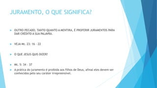 JURAMENTO, O QUE SIGNIFICA?
 OUTRO PECADO, TANTO QUANTO A MENTIRA, É PROFERIR JURAMENTOS PARA
DAR CRÉDITO A SUA PALAVRA.
 VEJA Mt. 23: 16 – 22
 O QUE JESUS QUIS DIZER?
 Mt. 5: 34 – 37
 A prática do juramento é proibida aos filhos de Deus, afinal eles devem ser
conhecidos pelo seu caráter irrepreensível.
 