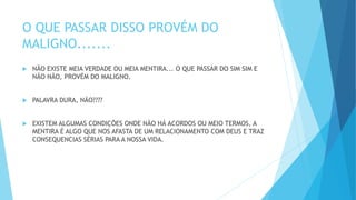 O QUE PASSAR DISSO PROVÉM DO
MALIGNO.......
 NÃO EXISTE MEIA VERDADE OU MEIA MENTIRA... O QUE PASSAR DO SIM SIM E
NÃO NÃO, PROVÉM DO MALIGNO.
 PALAVRA DURA, NÃO????
 EXISTEM ALGUMAS CONDIÇÕES ONDE NÃO HÁ ACORDOS OU MEIO TERMOS, A
MENTIRA É ALGO QUE NOS AFASTA DE UM RELACIONAMENTO COM DEUS E TRAZ
CONSEQUENCIAS SÉRIAS PARA A NOSSA VIDA.
 