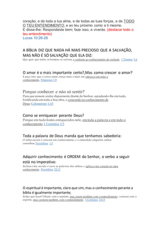 coração, e de toda a tua alma, e de todas as tuas forças, e de TODO
O TEU ENTENDIMENTO, e ao teu próximo como a ti mesmo.
E disse-lhe: Respondeste bem; faze isso, e viverás. (destacar todo o
teu entendimento)
Lucas 10:26-28
A BÍBLIA DIZ QUE NADA HÁ MAIS PRECIOSO QUE A SALVAÇÃO,
MAS NÃO É SÓ SALVAÇÃO QUE ELA DIZ:
Que quer que todos os homens se salvem, e venham ao conhecimento da verdade. 1 Timóteo 2:4
O amor é o mais importante certo?,Mas como crescer o amor?
E peço isto: que o vosso amor cresça mais e mais em ciência e em todo o
conhecimento, Filipenses 1:9
Porque conhecer e não só sentir?
Para que possais andar dignamente diante do Senhor, agradando-lhe em tudo,
frutificando em toda a boa obra, e crescendo no conhecimento de
Deus; Colossenses 1:10
Como se enriquecer perante Deus?
Porque em tudo fostes enriquecidos nele, em toda a palavra e em todo o
conhecimento 1 Coríntios 1:5
Toda a palavra de Deus manda que tenhamos sabedoria:
O sábio ouvirá e crescerá em conhecimento, e o entendido adquirirá sábios
conselhos; Provérbios 1:5
Adquirir conhecimento é ORDEM do Senhor, o verbo a seguir
está no imperativo:
Inclina o teu ouvido e ouve as palavras dos sábios, e aplica o teu coração ao meu
conhecimento. Provérbios 22:17
O espiritual é importante, claro que sim, mas o conhecimento perante a
bíblia é igualmente importante;
Então que fazer? Orarei com o espírito, mas orarei também com o entendimento; cantarei com o
espírito, mas cantarei também com o entendimento. 1 Coríntios 14:15
 