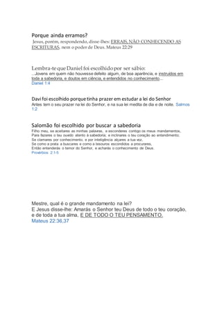 Porque ainda erramos?
Jesus, porém, respondendo, disse-lhes: ERRAIS, NÃO CONHECENDO AS
ESCRITURAS, nem o poder de Deus. Mateus 22:29
Lembra-te que Daniel foi escolhidopor ser sábio:
...Jovens em quem não houvesse defeito algum, de boa aparência, e instruídos em
toda a sabedoria, e doutos em ciência, e entendidos no conhecimento...
Daniel 1:4
Davifoi escolhido porquetinha prazer em estudar a lei do Senhor
Antes tem o seu prazer na lei do Senhor, e na sua lei medita de dia e de noite. Salmos
1:2
Salomão foi escolhido por buscar a sabedoria
Filho meu, se aceitares as minhas palavras, e esconderes contigo os meus mandamentos,
Para fazeres o teu ouvido atento à sabedoria; e inclinares o teu coração ao entendimento;
Se clamares por conhecimento, e por inteligência alçares a tua voz,
Se como a prata a buscares e como a tesouros escondidos a procurares,
Então entenderás o temor do Senhor, e acharás o conhecimento de Deus.
Provérbios 2:1-5
Mestre, qual é o grande mandamento na lei?
E Jesus disse-lhe: Amarás o Senhor teu Deus de todo o teu coração,
e de toda a tua alma, E DE TODO O TEU PENSAMENTO.
Mateus 22:36,37
 