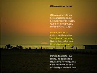 O lado obscuro da lua  O lado obscuro da luaSustenta jamais sorrir.Entrega mistérios loucos,Que a vida aos poucos,Bem de mal faz surgir. Branca, alva, cruaÉ ainda de idade nova.Será plena e crescente,Nascer d’um sol poenteRetornando a sua cova. Irônica, hilariante, nuaDivina, no ápice cheia.Devias não ser minguante,Eterna da noite amantePara sempre assim lo creia.