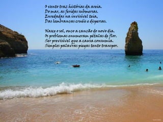 O vento traz histórias da areia.Do mar, as feridas submersas.Enredadas na invisível teia,Das lembranças cruéis e dispersas. Nasce o sol, ouço a canção do novo dia.Os problemas enumeram pétalas de flor.Ser previsível que a causa consumia.Simples palavras piegas tento transpor.