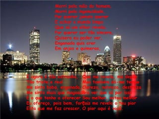 Morri pela mão do homem,Morri pela ingenuidade,Por querer jamais quererE achar o mundo limpoQue só um olhar revela.Por querer ser tão sincera,Quisera eu poder ver,Enganada quis crerEm anjos e quimeras,E agora é tão estranho,Tão triste e realMe sinto boba, enganada,Me sinto mais que magoadaE o que tenho a oferecerEu ofereço, pois bem, força.Esta que me faz crescer.Que me revela, me depõeMas também dá-me tempoClareza, nobreza, destrezaPra ver que só por issoSou melhor, estou melhorPois me revela o teu piorO pior aqui é você.