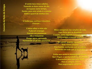 O vento toca meus cabelos,Trazendo as boas novas do dia.Já é quase outro tempo,Porém, para mim ainda é o mesmoVelho e pueril de minhas tias.  Vi todos que conheço crescerem,Viverem... E meus olhos a mim nãoPuderam enxergar.Fizeram-me promessasVãs e traiçoeirasDivago agora, pensando,Escrevendo ao pé das amoreiras.Conserto da Roda de AmigosMeus comparsas nas canções de roda.Laço físico que se dissolveu.E assim, como alguém a amoreira poda,Meus amigos o mundo acolheu De vez em quando me cantamSuas novas canções.Fico iludido, sonhando com as sobras.Pensando em tudo que já se perdeu. Então que venha o momento de renova,Que chegue a oportunidade de recomeçar.E desenvolva para vida uma mola,Para os amigos, cola,Para engrenagem consertar.