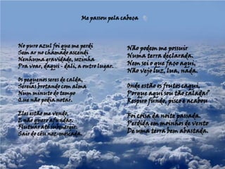 Me passou pela cabeça No puro azul foi que me perdiSem ar no chamado ascendiNenhuma gravidade, sozinhaPra voar, daqui - dali, a outro lugar. Os pequenos seres de calda,Sereias brotando com almaNum minuto do tempo Que não podia notar. Eles estão me vendo,E não quero afundar.Flutuar até submergir.Sair do céu noz-moscada.Não podem me possuirNuma terra declarada.Nem sei o que faço aqui,Não vejo luz, lua, nada. Onde estão os frutos caqui,Porque aqui sou tão calada?Respiro fundo, pisco e acabou Foi coisa da noite passada.Perdida em moinhos de ventoDe uma terra bem abastada.