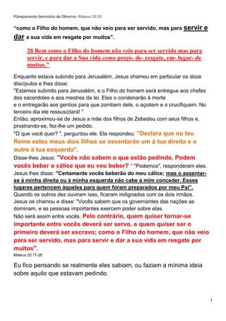 1
Planejamento Seminário de Obreiros -Mateus 20:28
“como o Filho do homem, que não veio para ser servido, mas para servir e
dar a sua vida em resgate por muitos".
28 Bem como o Filho do homem não veio para ser servido mas para
servir, e para dar a Sua vida como preço- de- resgate, em- lugar- de
muitos."
Enquanto estava subindo para Jerusalém, Jesus chamou em particular os doze
discípulos e lhes disse:
"Estamos subindo para Jerusalém, e o Filho do homem será entregue aos chefes
dos sacerdotes e aos mestres da lei. Eles o condenarão à morte
e o entregarão aos gentios para que zombem dele, o açoitem e o crucifiquem. No
terceiro dia ele ressuscitará! "
Então, aproximou-se de Jesus a mãe dos filhos de Zebedeu com seus filhos e,
prostrando-se, fez-lhe um pedido.
"O que você quer? ", perguntou ele. Ela respondeu: "Declara que no teu
Reino estes meus dois filhos se assentarão um à tua direita e o
outro à tua esquerda".
Disse-lhes Jesus: "Vocês não sabem o que estão pedindo. Podem
vocês beber o cálice que eu vou beber? " "Podemos", responderam eles.
Jesus lhes disse: "Certamente vocês beberão do meu cálice; mas o assentar-
se à minha direita ou à minha esquerda não cabe a mim conceder. Esses
lugares pertencem àqueles para quem foram preparados por meu Pai".
Quando os outros dez ouviram isso, ficaram indignados com os dois irmãos.
Jesus os chamou e disse: "Vocês sabem que os governantes das nações as
dominam, e as pessoas importantes exercem poder sobre elas.
Não será assim entre vocês. Pelo contrário, quem quiser tornar-se
importante entre vocês deverá ser servo, e quem quiser ser o
primeiro deverá ser escravo; como o Filho do homem, que não veio
para ser servido, mas para servir e dar a sua vida em resgate por
muitos".
Mateus 20:17-28
Eu fico pensando se realmente eles sabiam, ou faziam a mínima ideia
sobre aquilo que estavam pedindo.
 